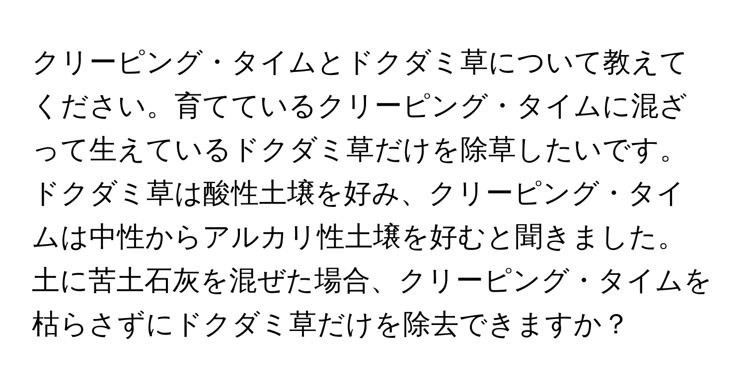 クリーピング・タイムとドクダミ草について教えてください。育てているクリーピング・タイムに混ざって生えているドクダミ草だけを除草したいです。ドクダミ草は酸性土壌を好み、クリーピング・タイムは中性からアルカリ性土壌を好むと聞きました。土に苦土石灰を混ぜた場合、クリーピング・タイムを枯らさずにドクダミ草だけを除去できますか？