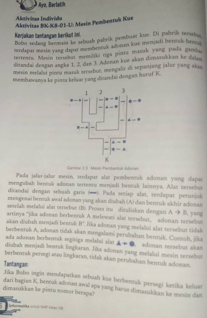 Ayo, Berlatih
Aktivitas Individu
Aktivitas BK-K8-01-U: Mesin Pembentuk Kue
Kerjakan tantangan berikut ini.
Bobo sedang bermain ke sebuah pabrik pembuat kue. Di pabrik tersebu
terdapat mesin yang dapat membentuk adonan kue menjadi bentuk-bentuk
tertentu. Mesin tersebut memiliki tiga pintu masuk yang pada gamba
ditandai dengan angka 1, 2, dan 3. Adonan kue akan dimasukkan ke dalam
mesin melaluí pintu masuk tersebut, mengalir di sepanjang jalur yang aka
membawanya ke pintu keluar yang ditandai dengan huruf K.
Gambar 2.3 Mesin Pembentuk Adonan
Pada jalur-jalur mesin, terdapat alat pembentuk adonan yang dapat
mengubah bentuk adonan tertentu menjadi bentuk lainnya. Alat tersebut
ditandai dengan sebuah garis (). Pada setiap alat, terdapat petunjuk
mengenai bentuk awal adonan yang akan diubah (A) dan bentuk akhir adonan
setelah melalui alat tersebut (B). Proses itu dituliskan dengan A → B, yang
artinya “jika adonan berbentuk A melewati alat tersebut, adonan tersebut
akan diubah menjadi bentuk B'' Jika adonan yang melalui alat tersebut tidak
berbentuk A, adonan tidak akan mengalami perubahan bentuk. Contoh, jika
ada adonan berbentuk segitiga melalui alat , adonan tersebut akan
diubah menjadi bentuk lingkaran. Jika adonan yang melalui mesin tersebut
berbentuk persegi atau lingkaran, tidak akan perubahan bentuk adonan.
Tantangan:
Jika Bobo ingin mendapatkan sebuah kue berbentuk persegi ketika keluar
dari bagian K, bentuk adonan awal apa yang harus dimasukkan ke mesin dan
dimasukkan ke pintu nomor berapa?
` Informatika untuk SMP Kelas VIII