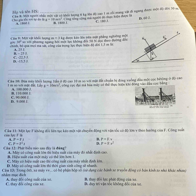 Họ và tên HS:
Câu 8: Một người nhấc một vật có khối lượng 6 kg lên độ cao 1 m rồi mang vật đi ngang được một độ dời 30 m.
_
Cho gia tốc rơi tự do là g=10m/s^2 Công tổng cộng mà người đó thực hiện được là
_
A. 1860 J. B. 1800 J. C. 180 J. D. 60 J.
_
_
Câu 9: Một vật khối lượng m=3kg được kéo lên trên mặt phẳng nghiêng mộ
góc 30° so với phương ngang bởi một lực không đổi 50 N dọc theo đường đố
chỉnh, bỏ qua mọi ma sát, công của trọng lực thực hiện độ dời 1,5 m là:
A. 25 J.
B. - 25 J.
C. -22,5 J.
D. -15,5 J.
_
_
Câu 10: Búa máy khối lượng 1tần ở độ cao 10 m so với mặt đất chuẩn bị đóng xuống đầu một cọc bêtộng ở độ cao
1 m so với mặt đắt. Lấy g=10m/s^2 công cực đại mà búa máy có thể thực hiện khi đóng vào đầu cọc bằng :
A. 100.000 J.
B. 110.000 J.
C. 90.000 J.
D. 9.000 J.
_
_
_
_
Câu 11: Một lực F không đổi liên tục kéo một vật chuyển động với vận tốc có độ lớn v theo hướng của F. Công suất
của lực F là
A. P=F.t B. P=F.v
C. P=F^2.t D. P=F.v^2
Câu 12: Phát biểu nào sau đây là đúng?
A. Máy có công suất lớn thì hiệu suất của máy đó nhất định cao.
B. Hiệu suất của một máy có thể lớn hơn 1.
C. Máy có hiệu suất cao thì công suất của máy nhất định lớn.
D. Máy có công suất lớn thì thời gian sinh công sẽ nhanh.
Câu 13: Trong ôtô, xe máy vv... có bộ phận hộp số (sử dụng các bánh xe truyền động có bán kính to nhỏ khác nhau)
nhằm mục đích
A. thay đổi công suất của xe. B. thay đổi lực phát động của xe.
C. thay đổi công của xe. D. duy trì vận tốc không đổi của xe.