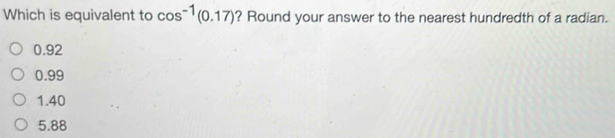 Which is equivalent to cos^(-1)(0.17) ? Round your answer to the nearest hundredth of a radian.
0.92
0.99
1.40
5.88