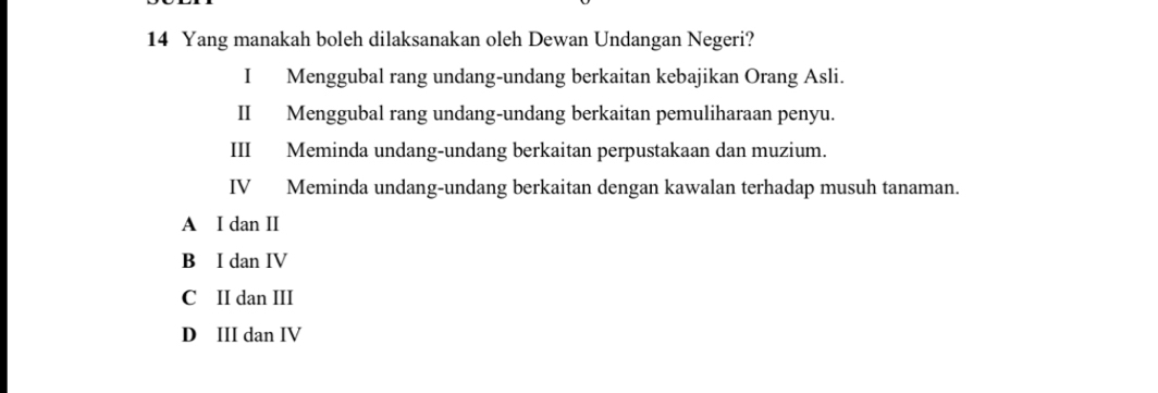 Yang manakah boleh dilaksanakan oleh Dewan Undangan Negeri?
I Menggubal rang undang-undang berkaitan kebajikan Orang Asli.
II Menggubal rang undang-undang berkaitan pemuliharaan penyu.
III Meminda undang-undang berkaitan perpustakaan dan muzium.
IV Meminda undang-undang berkaitan dengan kawalan terhadap musuh tanaman.
A I dan II
B I dan IV
C II dan III
D III dan IV