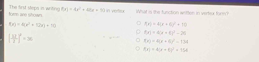 The first steps in writing f(x)=4x^2+48x+10 in vertex What is the function written in vertex form?
form are shown.
f(x)=4(x^2+12x)+10
f(x)=4(x+6)^2+10
( 12/2 )^2=36
f(x)=4(x+6)^2-26
f(x)=4(x+6)^2-134
f(x)=4(x+6)^2+154