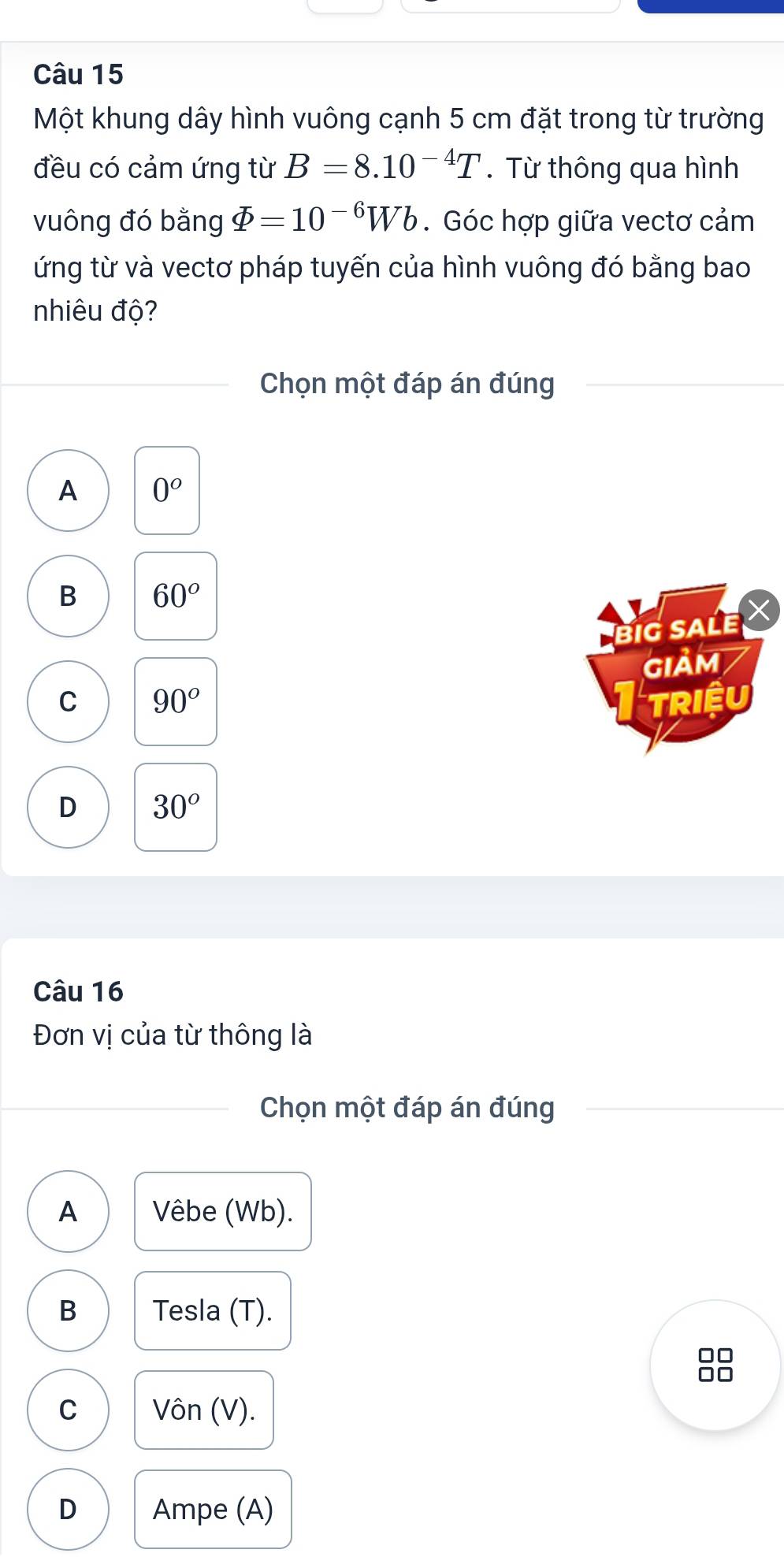 Một khung dây hình vuông cạnh 5 cm đặt trong từ trường
đều có cảm ứng từ B=8.10^(-4)T.Từ thông qua hình
vuông đó bằng varPhi =10^(-6)Wb. Góc hợp giữa vectơ cảm
ứng từ và vectơ pháp tuyến của hình vuông đó bằng bao
nhiêu độ?
Chọn một đáp án đúng
A 0^o
B 60°
BiG SALE X
GIảM
C 90° TRIệU
D 30°
Câu 16
Đơn vị của từ thông là
Chọn một đáp án đúng
A Vêbe (Wb).
B Tesla (T).
□□
□□
C Vôn (V).
D Ampe (A)