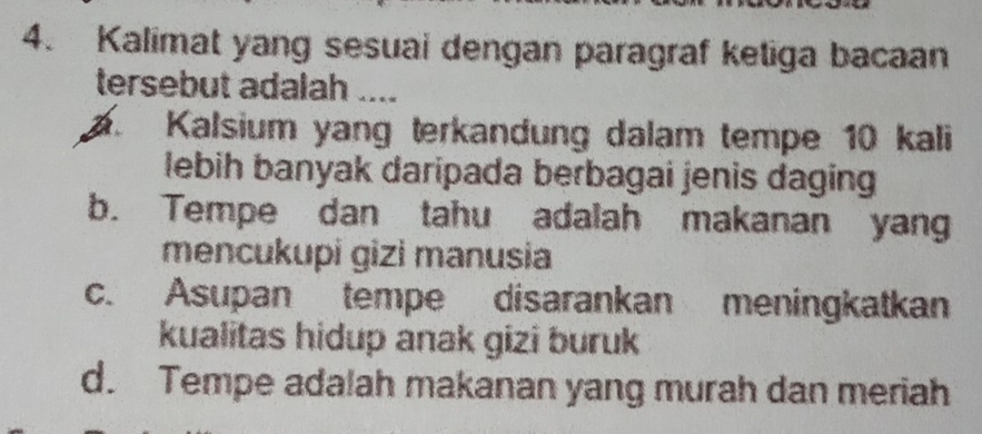 Kalimat yang sesuai dengan paragraf ketiga bacaan
tersebut adalah ....
a Kalsium yang terkandung dalam tempe 10 kali
lebih banyak daripada berbagai jenis daging
b. Tempe dan tahu adalah makanan yang
mencukupi gizi manusia
c. Asupan tempe disarankan meningkatkan
kualitas hidup anak gizi buruk
d. Tempe adalah makanan yang murah dan meriah