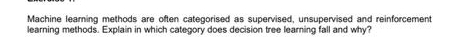 Machine learning methods are often categorised as supervised, unsupervised and reinforcement 
learning methods. Explain in which category does decision tree learning fall and why?