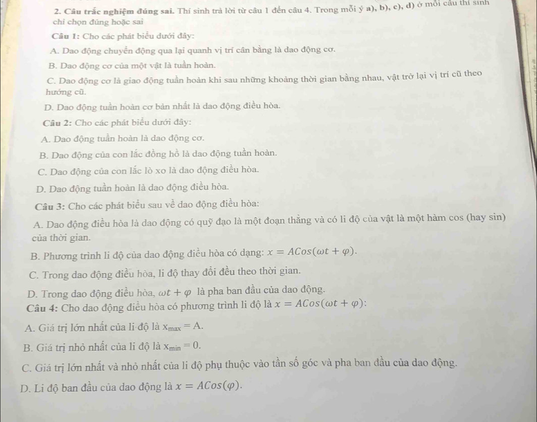 Câu trắc nghiệm đúng sai. Thí sinh trả lời từ câu 1 đến câu 4. Trong mỗi ý a), b), c), d) ở mỗi cầu thí sinh
chi chọn đúng hoặc sai
Câu 1: Cho các phát biểu dưới đây:
A. Dao động chuyển động qua lại quanh vị trí cân bằng là dao động cơ.
B. Dao động cơ của một vật là tuần hoàn.
C. Dao động cơ là giao động tuần hoàn khi sau những khoảng thời gian bằng nhau, vật trở lại vị trí cũ theo
hướng cũ.
D. Dao động tuần hoàn cơ bản nhất là dao động điều hòa.
Câu 2: Cho các phát biểu dưới đây:
A. Dao động tuần hoàn là dao động cơ.
B. Dao động của con lắc đồng hồ là dao động tuần hoàn.
C. Dao động của con lắc lò xo là dao động điều hòa.
D. Dao động tuần hoàn là dao động điều hòa.
Câu 3: Cho các phát biểu sau về dao động điều hòa:
A. Dao động điều hòa là dao động có quỹ đạo là một đoạn thẳng và có li độ của vật là một hàm cos (hay sin)
của thời gian.
B. Phương trình li độ của dao động điều hòa có dạng: x=ACos(omega t+varphi ).
C. Trong dao động điều hòa, li độ thay đổi đều theo thời gian.
D. Trong dao động điều hòa, omega t+varphi là pha ban đầu của dao động.
Câu 4: Cho dao động điều hòa có phương trình li độ là x=ACos(omega t+varphi ):
A. Giá trị lớn nhất của li độ là x_max=A.
B. Giá trị nhỏ nhất của li độ là x_min=0.
C. Giá trị lớn nhất và nhỏ nhất của li độ phụ thuộc vào tần số góc và pha ban đầu của dao động.
D. Li độ ban đầu của dao động là x=ACos(varphi ).