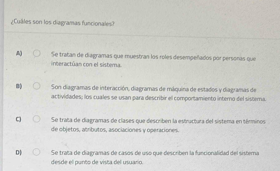 ¿Cuáles son los diagramas funcionales?
A) Se tratan de diagramas que muestran los roles desempeñados por personas que
interactúan con el sistema.
B) Son diagramas de interacción, diagramas de máquina de estados y diagramas de
actividades; los cuales se usan para describir el comportamiento interno del sistema.
C) Se trata de diagramas de clases que describen la estructura del sistema en términos
de objetos, atributos, asociaciones y operacíones.
D) Se trata de diagramas de casos de uso que describen la funcionalidad del sistema
desde el punto de vista del usuario.