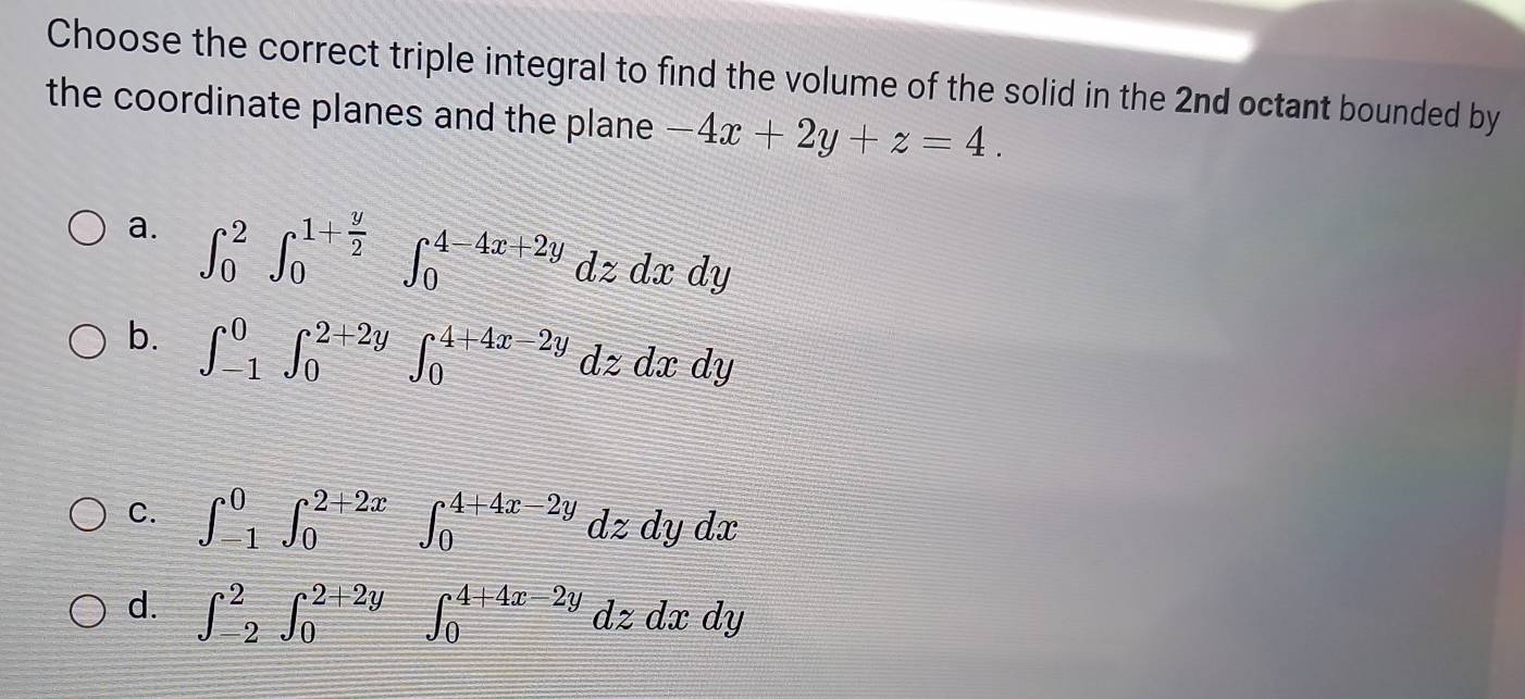 Choose the correct triple integral to find the volume of the solid in the 2nd octant bounded by
the coordinate planes and the plane -4x+2y+z=4.
a. ∈t _0^(2∈t _0^(1+frac y)2)∈t _0^(4-4x+2y)dzdxdy
b. ∈t _(-1)^0∈t _0^(2+2y)∈t _0^(4+4x-2y)dzdxdy
C. ∈t _(-1)^0∈t _0^(2+2x)∈t _0^(4+4x-2y)dzdydx
d. ∈t _(-2)^2∈t _0^(2+2y)∈t _0^(4+4x-2y)dzdxdy