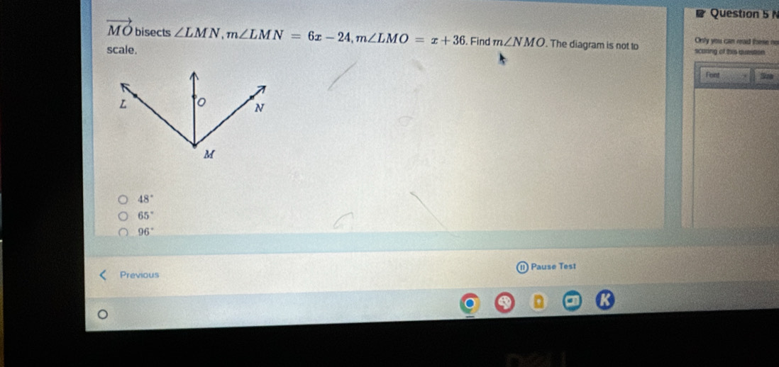 vector MO bisects ∠ LMN, m∠ LMN=6x-24, m∠ LMO=x+36. Find m∠ NMO. The diagram is not to scaring of this quetion Only you can read these no
scale.
Feint Szo
48°
65°
96°
Previous Pause Test