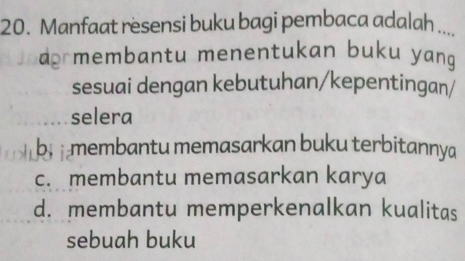 Manfaat resensi buku bagi pembaca adalah ....
a membantu menentukan buku yang
sesuai dengan kebutuhan/kepentingan/
selera
b membantu memasarkan buku terbitannya
c. membantu memasarkan karya
d. membantu memperkenalkan kualitas
sebuah buku