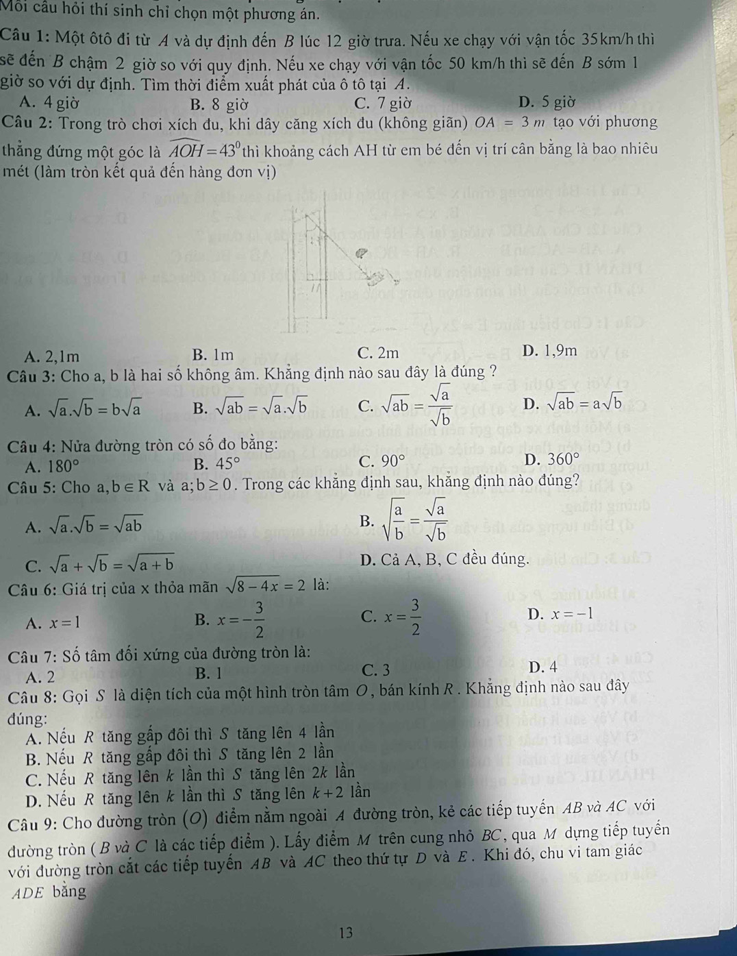 Mỗi cầu hỏi thí sinh chỉ chọn một phương án.
Câu 1: Một ôtô đi từ A và dự định đến B lúc 12 giờ trưa. Nếu xe chạy với vận tốc 35km/h thiì
sẽ đến B chậm 2 giờ so với quy định. Nếu xe chạy với vận tốc 50 km/h thì sẽ đến B sớm 1
giờ so với dự định. Tìm thời điểm xuất phát của ô tô tại A.
A. 4 giờ B. 8 giờ C. 7 giờ D. 5 giờ
Câu 2: Trong trò chơi xích đu, khi dây căng xích đu (không giãn) OA=3m tạo với phương
thắng đứng một góc là widehat AOH=43° thì khoảng cách AH từ em bé đến vị trí cân bằng là bao nhiêu
mét (làm tròn kết quả đến hàng đơn vị)
A. 2,1m B. 1m C. 2m D. 1,9m
Câu 3: Cho a, b là hai số không âm. Khẳng định nào sau đây là đúng ?
A. sqrt(a).sqrt(b)=bsqrt(a) B. sqrt(ab)=sqrt(a).sqrt(b) C. sqrt(ab)= sqrt(a)/sqrt(b)  D. sqrt(ab)=asqrt(b)
Câu 4: Nửa đường tròn có số đo bằng:
C.
A. 180° B. 45° 90° D. 360°
Câu 5: Cho a,b∈ R và a;b≥ 0. Trong các khẳng định sau, khẳng định nào đúng?
A. sqrt(a).sqrt(b)=sqrt(ab)
B. sqrt(frac a)b= sqrt(a)/sqrt(b) 
C. sqrt(a)+sqrt(b)=sqrt(a+b) D. Cả A, B, C đều đúng.
Câu 6: Giá trị của x thỏa mãn sqrt(8-4x)=2 là:
C.
A. x=1 B. x=- 3/2  x= 3/2 
D. x=-1
Câu 7: Số tâm đối xứng của đường tròn là:
A. 2 B. 1
C. 3 D. 4
Câu 8: Gọi S là diện tích của một hình tròn tâm O, bán kính R . Khẳng định nào sau đây
dúng:
A. Nếu R tăng gấp đôi thì S tăng lên 4 lần
B. Nếu R tăng gấp đôi thì S tăng lên 2 lần
C. Nếu R tăng lên k lần thì S tăng lên 2k lần
D. Nếu R tăng lên k lần thì S tăng lên k+2 lần
Câu 9: Cho đường tròn (O) điểm nằm ngoài A đường tròn, kẻ các tiếp tuyến AB và AC với
đường tròn ( B và C là các tiếp điểm ). Lấy điểm M trên cung nhỏ BC, qua M dựng tiếp tuyển
ưới đường tròn cắt các tiếp tuyến AB và AC theo thứ tự D và E . Khi đó, chu vi tam giác
ADE bằng
13