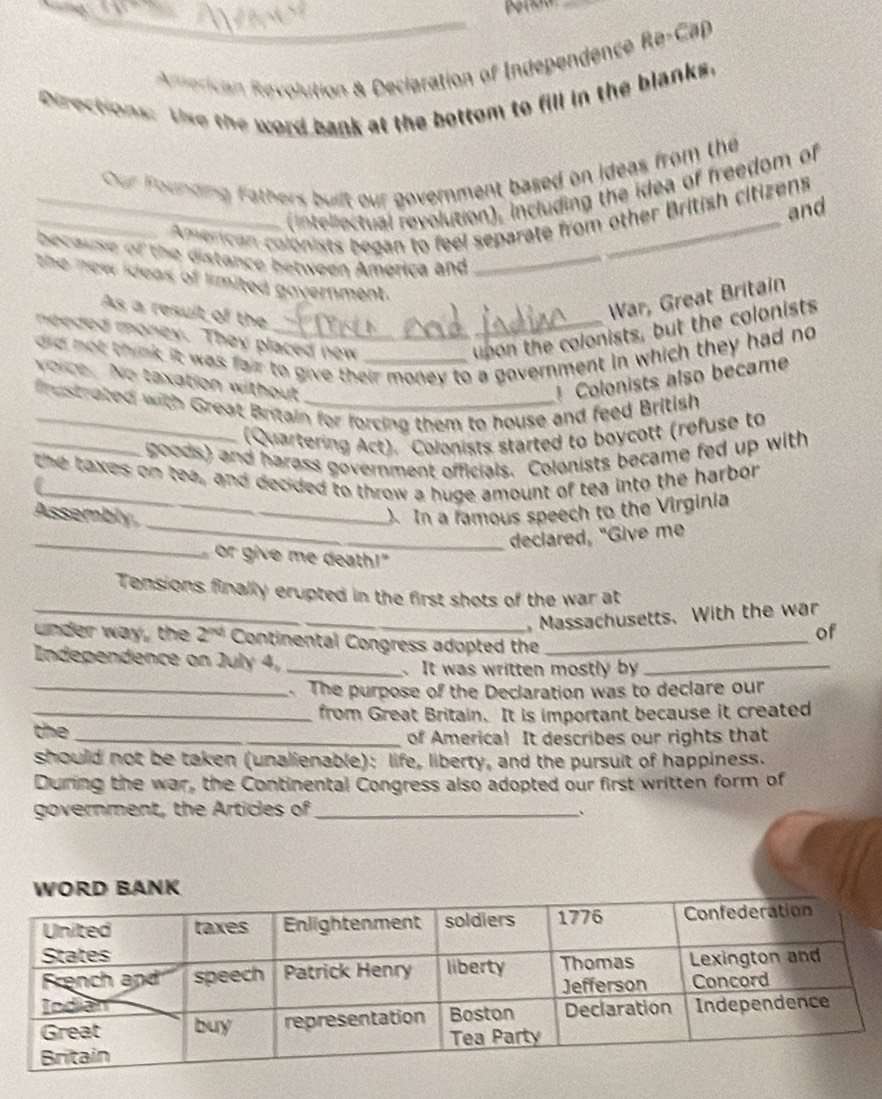 Anerican Revolution & Declaration of Independence Re-Cap 
Directions: Use the word bank at the bottom to fill in the blanks. 
Our Founding Fathers built our government based on ideas from the 
(intellectual revolution), including the idea of freedom of 
and 
_ Amencan colonists began to feel separate from other British citizens 
because of the distance between América and_ 
the new ideas of limited government. 
As a result of the 
War, Great Britain 
needed money. They placed new 
upon the colonists, but the colonists 
did not think it was fair to give their money to a government in which they had no 
voice. No taxation without Colonists also became 
frustrated with Great Britain for forcing them to house and feed British 
(Quartering Act). Colonists started to boycott (refuse to 
_goods) and harass government officials. Colonists became fed up with 
_ 
the taxes on tea, and decided to throw a huge amount of tea into the harbor 
_ 
Assembly ). In a famous speech to the Virginia 
_ 
declared, "Give me 
or give me death!" 
Tensions finally erupted in the first shots of the war at 
_ Massachusetts. With the war 
of 
_ 
under way, the 2^(nd) Continental Congress adopted the_ 
Independence on July 4_ 
It was written mostly by 
_ The purpose of the Declaration was to declare our 
_from Great Britain. It is important because it created 
the _of America! It describes our rights that 
should not be taken (unalienable): life, liberty, and the pursuit of happiness. 
During the war, the Continental Congress also adopted our first written form of 
government, the Articles of_ 
、