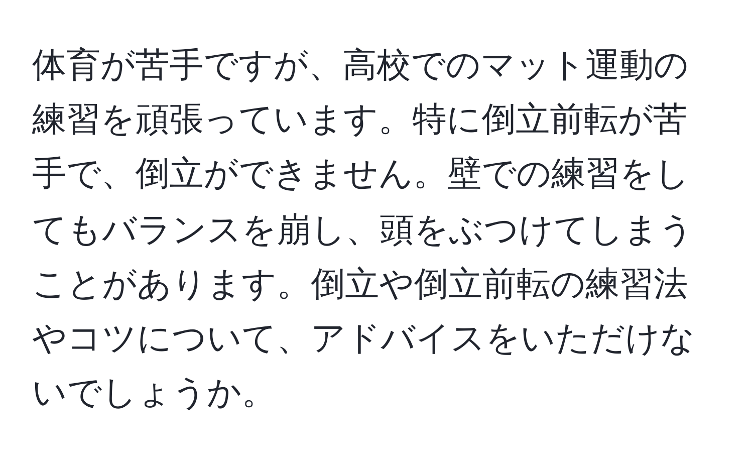 体育が苦手ですが、高校でのマット運動の練習を頑張っています。特に倒立前転が苦手で、倒立ができません。壁での練習をしてもバランスを崩し、頭をぶつけてしまうことがあります。倒立や倒立前転の練習法やコツについて、アドバイスをいただけないでしょうか。