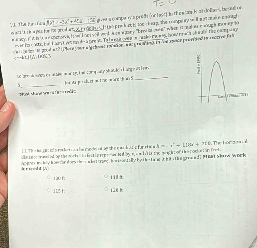 The function f(x)=-3x^2+45x-150 gives a company's profit (or loss) in thousands of dollars, based on
what it charges for its product, X, in dollars. If the product is too cheap, the company will not make enough
money. If it is too expensive, it will not sell well. A company "breaks even" when it makes enough money to
cover its costs, but hasn't yet made a profit. To break even or make money, how much should the company
charge for its product? (Place your algebraic solution, not graphing, in the space provided to receive full
credit.) (A) DOK 3
To break even or make money, the company should charge at least
_ $
for its product but no more than $ _
Must show work for credit:
11. The height of a rocket can be modeled by the quadratic function h=-x^2+118x+200. The horizontal
distance traveled by the rocket in feet is represented by x, and h is the height of the rocket in feet.
Approximately how far does the rocket travel horizontally by the time it hits the ground? Must show work
for credit (A)
100 ft 110 ft
115 ft 120 ft