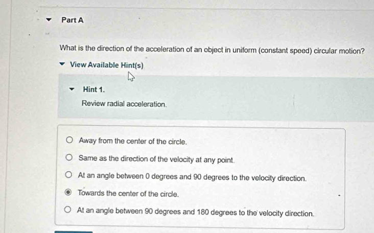 What is the direction of the acceleration of an object in uniform (constant speed) circular motion?
View Available Hint(s)
Hint 1.
Review radial acceleration.
Away from the center of the circle.
Same as the direction of the velocity at any point.
At an angle between 0 degrees and 90 degrees to the velocity direction.
Towards the center of the circle.
At an angle between 90 degrees and 180 degrees to the velocity direction.