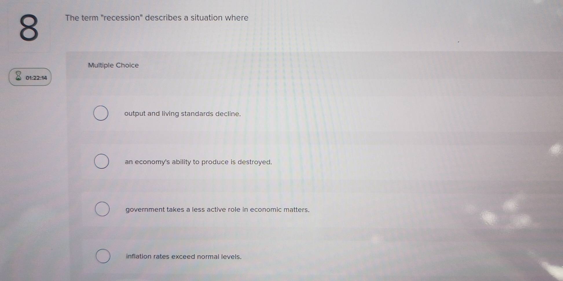 The term "recession" describes a situation where
Multiple Choice
01:22:14
output and living standards decline.
an economy's ability to produce is destroyed.
government takes a less active role in economic matters.
inflation rates exceed normal levels.