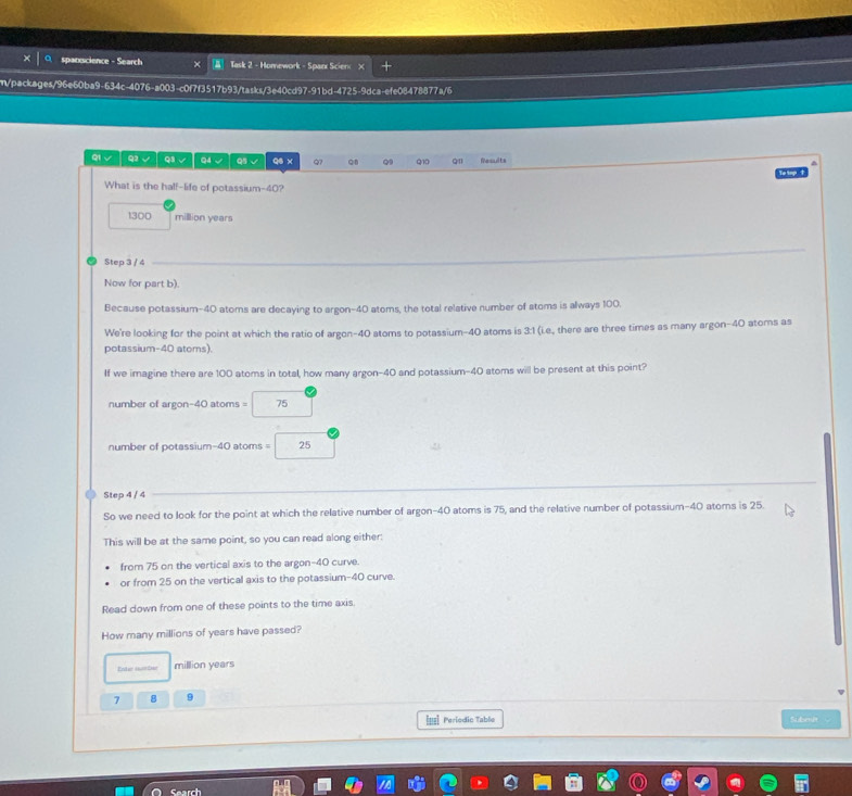 spanxscience - Search × Task 2 - Homework - Spark Scien × 
m/packages/96e60ba9-634c-4076-a003-c0f7f3517b93/tasks/3e40cd97-91bd-4725-9dca-efe08478877a/6 
ql √ Q3 √ Q3、 Q4 √ Q5 √ q6 x Q Q9 Q10 Q Results 
What is the half-life of potassium- 40?
1300 million years
Step 3 / 4
Now for part b). 
Because potassium- 40 atoms are decaying to argon- 40 atoms, the total relative number of atoms is always 100. 
We're looking for the point at which the ratio of argon- 40 atoms to potassium- 40 atoms is 3:1 (i.e, there are three times as many argon- 40 atoms as 
potassium- 40 atoms). 
If we imagine there are 100 atoms in total, how many argon -40 and potassium- 40 atoms will be present at this point? 
number of argon -40 atoms = 75
number of potassium -40 atoms = 25
Step 4 / 4
So we need to look for the point at which the relative number of argon- 40 atoms is 75, and the relative number of potassium- 40 atorns is 25. 
This will be at the same point, so you can read along either: 
from 75 on the vertical axis to the argon- 40 curve. 
or from 25 on the vertical axis to the potassium- 40 curve. 
Read down from one of these points to the time axis. 
How many millions of years have passed? 
Entic iarbne million years
7 8 9
Periodic Table Subenit