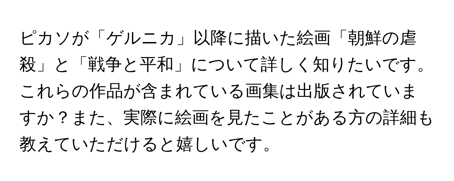 ピカソが「ゲルニカ」以降に描いた絵画「朝鮮の虐殺」と「戦争と平和」について詳しく知りたいです。これらの作品が含まれている画集は出版されていますか？また、実際に絵画を見たことがある方の詳細も教えていただけると嬉しいです。