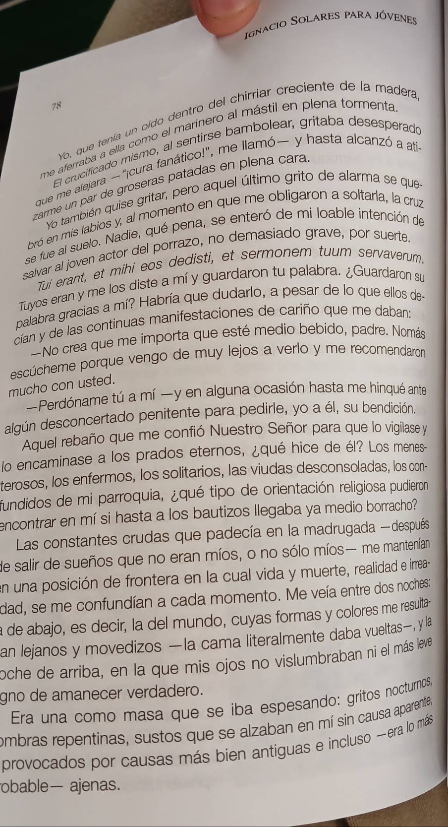 ignacio Solares para jóvenes
78
Yo, que tenía un oído dentro del chirriar creciente de la madera
me aferraba a ella como el marinero al mástil en plena tormenta
El crucificado mismo, al sentirse bambolear, gritaba desesperado
que me alejara —“¡cura fanático!”, me llamó— y hasta alcanzó a ati
zarme un par de groseras patadas en plena cara
Yo también quise gritar, pero aquel último grito de alarma se que
bró en mis labios y, al momento en que me obligaron a soltarla, la cruz
se fue al suelo. Nadie, qué pena, se enteró de mi loable intención de
salvar al joven actor del porrazo, no demasiado grave, por suerte.
Tui erant, et mihi eos dedisti, et sermonem tuum servaverum.
Tuyos eran y me los diste a mí y guardaron tu palabra. ¿Guardaron su
palabra gracias a mí? Habría que dudarlo, a pesar de lo que ellos de-
cían y de las continuas manifestaciones de cariño que me daban:
—No crea que me importa que esté medio bebido, padre. Nomás
escúcheme porque vengo de muy lejos a verlo y me recomendaron
mucho con usted.
Perdóname tú a mí —y en alguna ocasión hasta me hinqué ante
algún desconcertado penitente para pedirle, yo a él, su bendición.
Aquel rebaño que me confió Nuestro Señor para que lo vigilase y
lo encaminase a los prados eternos, ¿qué hice de él? Los menes--
terosos, los enfermos, los solitarios, las viudas desconsoladas, los con-
fundidos de mi parroquia, ¿qué tipo de orientación religiosa pudieron
encontrar en mí si hasta a los bautizos llegaba ya medio borracho?
Las constantes crudas que padecía en la madrugada —después
de salir de sueños que no eran míos, o no sólo míos— me mantenían
en una posición de frontera en la cual vida y muerte, realidad e irrea-
dad, se me confundían a cada momento. Me veía entre dos noches:
a de abajo, es decir, la del mundo, cuyas formas y colores me resulta-
an lejanos y movedizos —la cama literalmente daba vueltas—, y la
oche de arriba, en la que mis ojos no vislumbraban ni el más leve
gno de amanecer verdadero.
Era una como masa que se iba espesando: gritos nocturnos,
ombras repentinas, sustos que se alzaban en mí sin causa aparente,
provocados por causas más bien antiguas e incluso -era lo más
obable— ajenas.