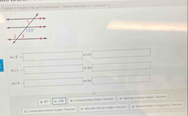 Chapter 3: Parallel Lines and Transversals > Section Exercises 3.2 > Exercise 12
m∠ 2=□ by the □
m∠ 1=□ by the □
m∠ 3=□ by the □
47° : 133° # Corresponding Anglies Theorem # Alternate Exterior Angles Theorem
# Consecutive Interior Angles Theorem # Alternate Interior Angles Theorem # Vertical Anglies Congruence Theorem