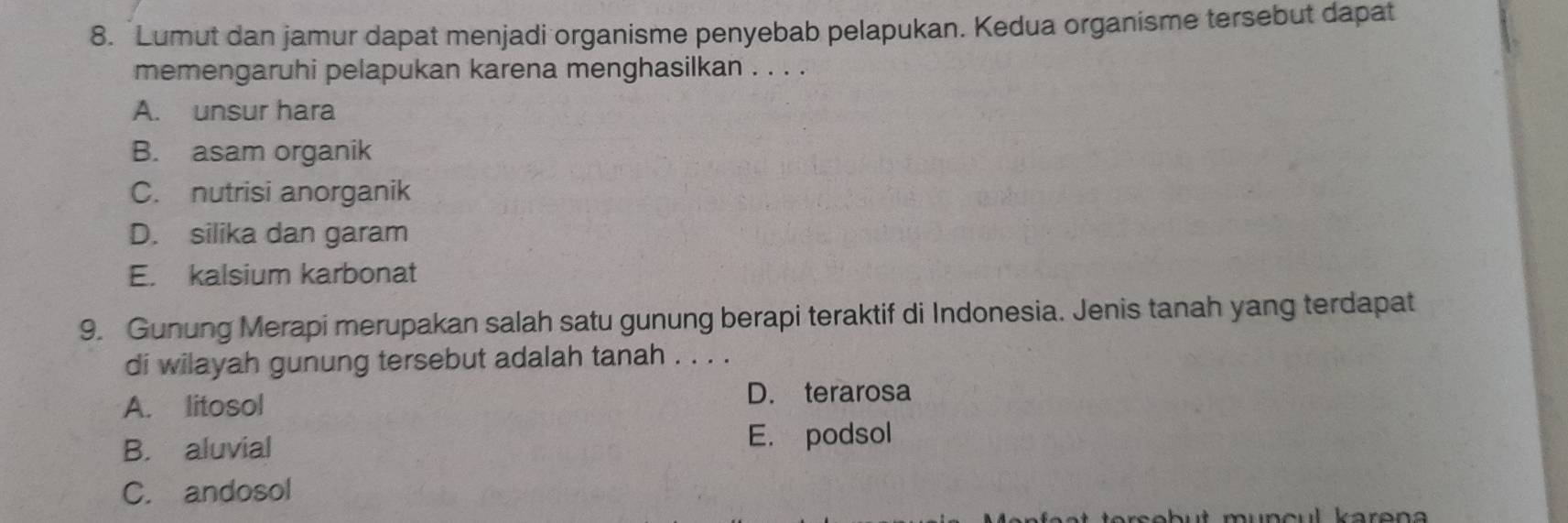 Lumut dan jamur dapat menjadi organisme penyebab pelapukan. Kedua organisme tersebut dapat
memengaruhi pelapukan karena menghasilkan . . . .
A. unsur hara
B. asam organik
C. nutrisi anorganik
D. silika dan garam
E. kalsium karbonat
9. Gunung Merapi merupakan salah satu gunung berapi teraktif di Indonesia. Jenis tanah yang terdapat
di wilayah gunung tersebut adalah tanah . . . .
A. litosol
D. terarosa
B. aluvial E. podsol
C. andosol