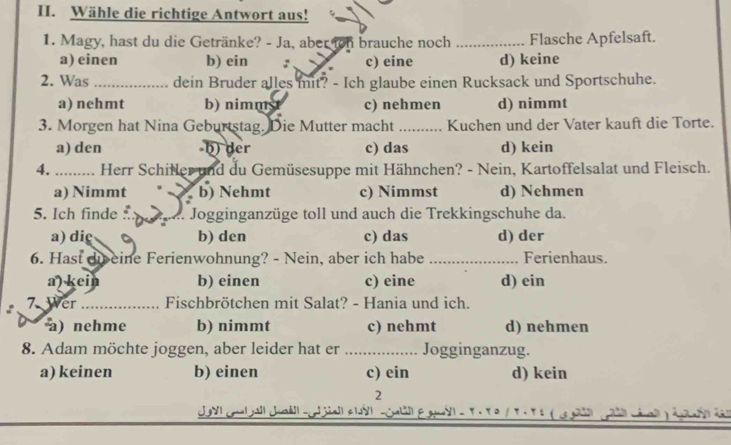 Wähle die richtige Antwort aus!
1. Magy, hast du die Getränke? - Ja, aber on brauche noch _Flasche Apfelsaft.
a) einen b) ein : c) eine d) keine
2. Was _dein Bruder alles mit? - Ich glaube einen Rucksack und Sportschuhe.
a) nehmt b) nimmst c) nehmen d) nimmt
3. Morgen hat Nina Geburtstag. Die Mutter macht _Kuchen und der Vater kauft die Torte.
a) den b) der c) das d) kein
4. ... Herr Schiller und du Gemüsesuppe mit Hähnchen? - Nein, Kartoffelsalat und Fleisch.
a) Nimmt b) Nehmt c) Nimmst d) Nehmen
5. Ich finde Jogginganzüge toll und auch die Trekkingschuhe da.
a) diç b) den c) das d) der
6. Hast dib eine Ferienwohnung? - Nein, aber ich habe _ Ferienhaus.
a) kein b) einen c) eine d) ein
7 Wer_ Fischbrötchen mit Salat? - Hania und ich.
a) nehme b) nimmt c) nehmt d) nehmen
8. Adam möchte joggen, aber leider hat er _Jogginganzug.
a) keinen b) einen c) ein d) kein
2
2