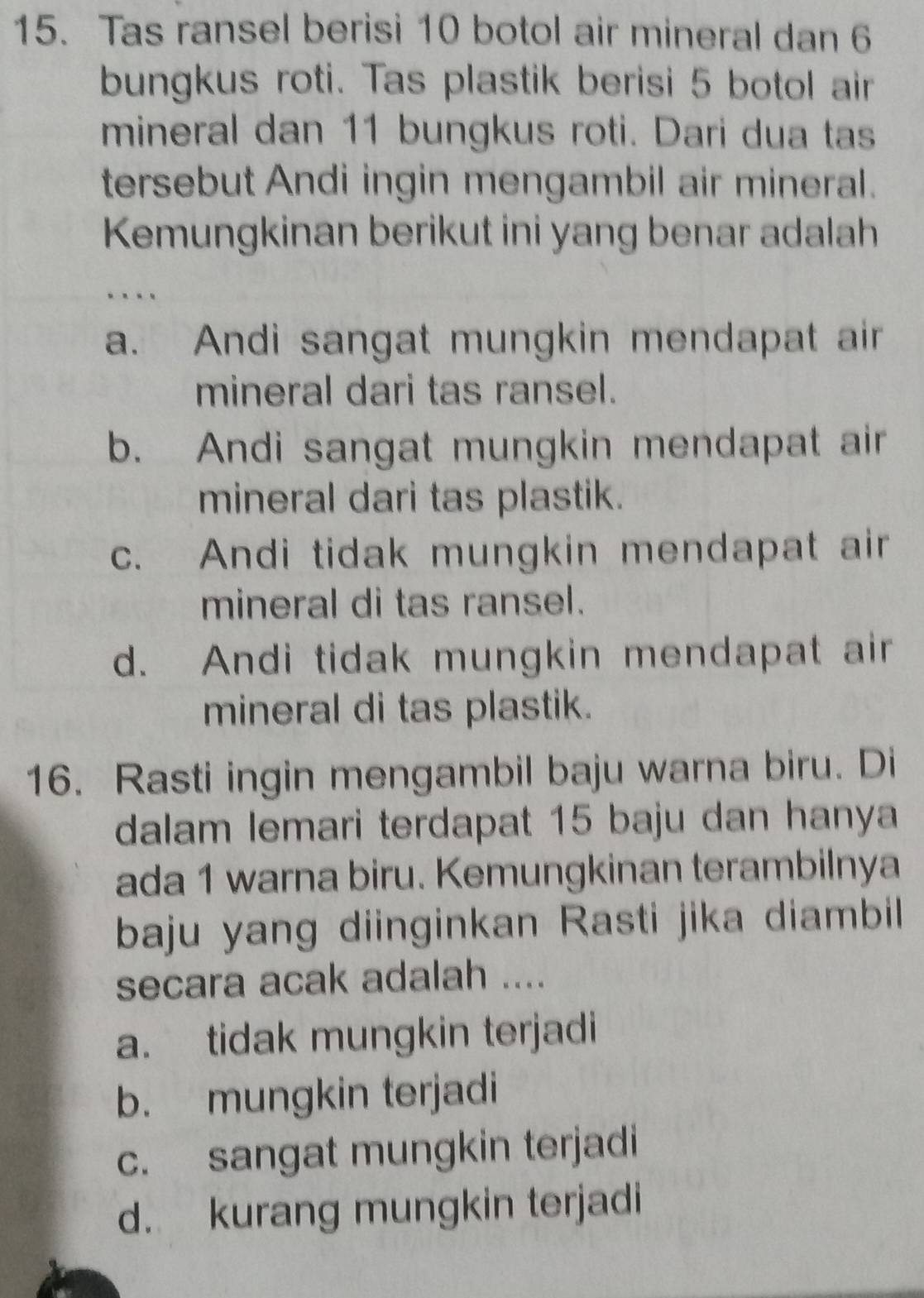 Tas ransel berisi 10 botol air mineral dan 6
bungkus roti. Tas plastik berisi 5 botol air
mineral dan 11 bungkus roti. Dari dua tas
tersebut Andi ingin mengambil air mineral.
Kemungkinan berikut ini yang benar adalah
a. Andi sangat mungkin mendapat air
mineral dari tas ransel.
b. Andi sangat mungkin mendapat air
mineral dari tas plastik.
c. Andi tidak mungkin mendapat air
mineral di tas ransel.
d. Andi tidak mungkin mendapat air
mineral di tas plastik.
16. Rasti ingin mengambil baju warna biru. Di
dalam lemari terdapat 15 baju dan hanya
ada 1 warna biru. Kemungkinan terambilnya
baju yang diinginkan Rasti jika diambil 
secara acak adalah ....
a. tidak mungkin terjadi
b. mungkin terjadi
c. sangat mungkin terjadi
d. kurang mungkin terjadi