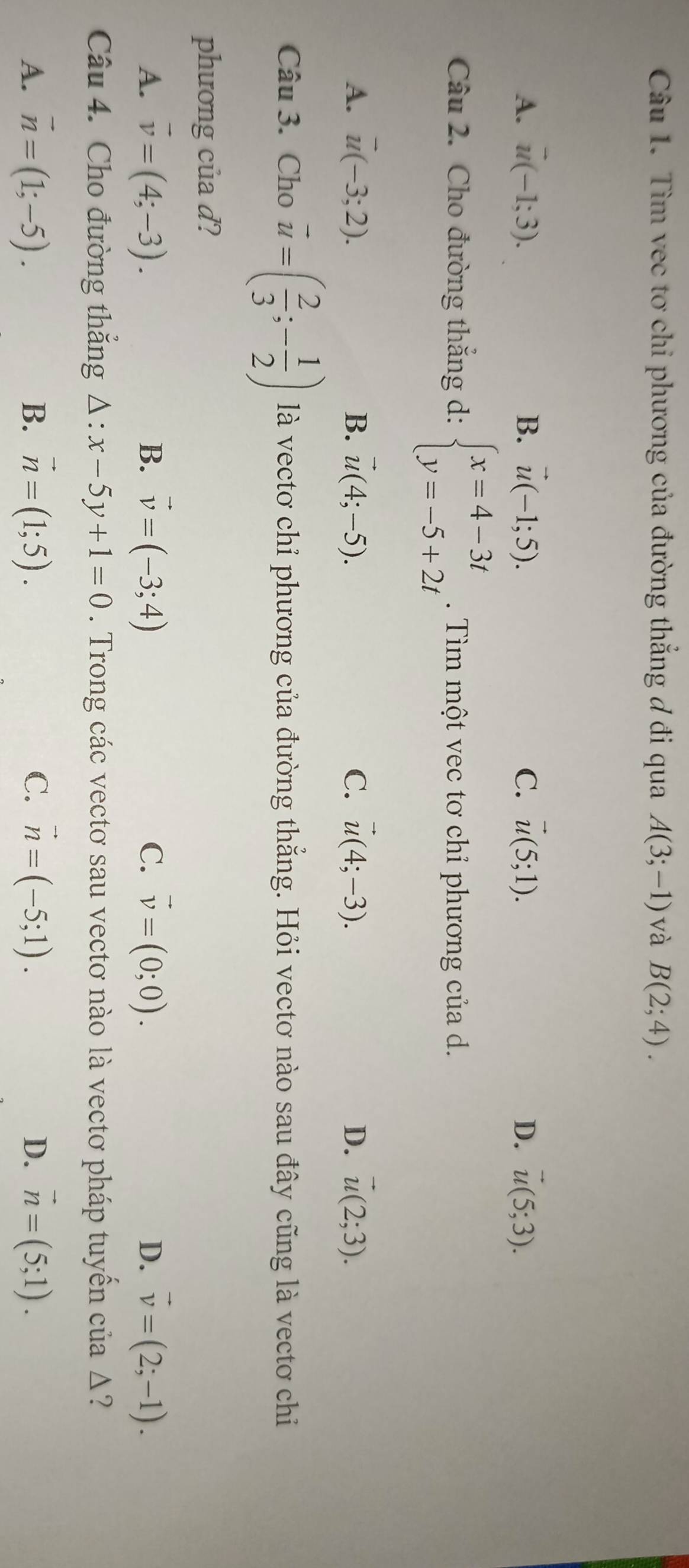 Tìm vec tơ chỉ phương của đường thẳng đ đi qua A(3;-1) và B(2;4).
A. vector u(-1;3). B. vector u(-1;5). C. vector u(5;1). D. vector u(5;3). 
Câu 2. Cho đường thắng d: beginarrayl x=4-3t y=-5+2tendarray.. Tìm một vec tơ chỉ phương của d.
A. vector u(-3;2). B. vector u(4;-5). C. vector u(4;-3). D. vector u(2;3). 
Câu 3. Cho vector u=( 2/3 ;- 1/2 ) là vectơ chỉ phương của đường thẳng. Hỏi vectơ nào sau đây cũng là vectơ chỉ
phương của d?
A. vector v=(4;-3). B. vector v=(-3;4) C. vector v=(0;0). D. vector v=(2;-1). 
Câu 4. Cho đường thắng △ :x-5y+1=0. Trong các vectơ sau vectơ nào là vectơ pháp tuyến của Δ?
A. vector n=(1;-5). B. vector n=(1;5). C. vector n=(-5;1). D. vector n=(5;1).