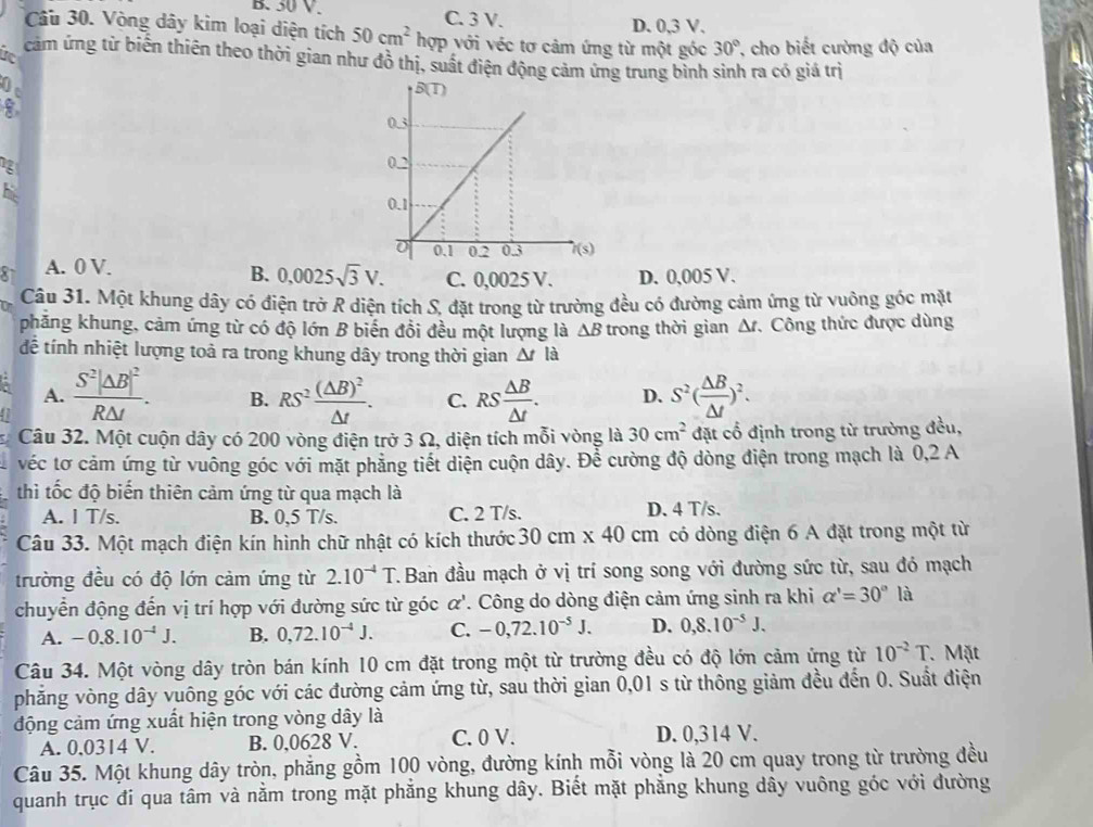 B. 50 V.
Câu 30. Vòng dây kim loại diện tích 50cm^2hop C. 3 V. D. 0,3 V.
với véc tơ cảm ứng từ một góc 30° T cho biết cường độ của
i cảm ứng từ biến thiên theo thời gian như đồ thị, suất điện động cảm ứng trung bình sinh ra có giá trị
0 
his
81 A. 0 V.
B. 0,0025sqrt(3)V. C. 0,0025 V. D. 0,005 V.
Câu 31. Một khung dây có điện trở R diện tích S, đặt trong từ trường đều có đường cảm ứng từ vuông góc mặt
phẳng khung, cảm ứng từ có độ lớn B biến đổi đều một lượng là △ B trong thời gian Δ. Công thức được dùng
để tính nhiệt lượng toả ra trong khung dây trong thời gian △ tla
A. frac S^2|△ B|^2R△ t. B. RS^2frac (△ B)^2△ t. C. RS △ B/△ t . D. S^2( △ B/△ t )^2.
Câu 32. Một cuộn dây có 200 vòng điện trở 3 Ω, diện tích mỗi vòng là 30cm^2 đặt cổ định trong từ trường đều,
véc tơ cảm ứng từ vuông góc với mặt phẳng tiết diện cuộn dây. Để cường độ dòng điện trong mạch là 0,2 A
thi tốc độ biến thiên cảm ứng từ qua mạch là
A. I T/s. B. 0,5 T/s. C. 2 T/s. D. 4 T/s.
Câu 33. Một mạch điện kín hình chữ nhật có kích thước 30cm* 40cm có dòng điện 6 A đặt trong một từ
trường đều có độ lớn cảm ứng từ 2.10^(-4)T T. Ban đầu mạch ở vị trí song song với đường sức từ, sau đó mạch
chuyển động đến vị trí hợp với đường sức từ góc alpha ' '. Công do dòng điện cảm ứng sinh ra khi alpha '=30° | là
A. -0.8.10^(-4)J. B. 0,72.10^(-4)J. C. -0,72.10^(-5)J. D. 0,8.10^(-5)J.
Câu 34. Một vòng dây tròn bán kính 10 cm đặt trong một từ trường đều có độ lớn cảm ứng từ 10^(-2)T.Mặt
phẳng vòng dây vuông góc với các đường cảm ứng từ, sau thời gian 0,01 s từ thông giảm đều đến 0. Suất điện
động cảm ứng xuất hiện trong vòng dây là
A. 0,0314 V. B. 0,0628 V. C. 0 V. D. 0,314 V.
Câu 35. Một khung dây tròn, phẳng gồm 100 vòng, đường kính mỗi vòng là 20 cm quay trong từ trường đều
quanh trục đi qua tâm và nằm trong mặt phẳng khung dây. Biết mặt phẳng khung dây vuông góc với đường