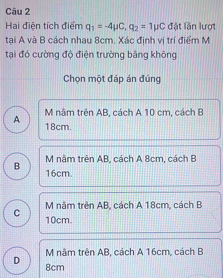 Hai điện tích điểm q_1=-4mu C, q_2=1mu C đặt lần lượt
tại A và B cách nhau 8cm. Xác định vị trí điểm M
tại đó cường độ điện trường bằng không
Chọn một đáp án đúng
M nằm trên AB, cách A 10 cm, cách B
A
18cm.
M nằm trên AB, cách A 8cm, cách B
B
16cm.
M nằm trên AB, cách A 18cm, cách B
C
10cm.
M nằm trên AB, cách A 16cm, cách B
D
8cm