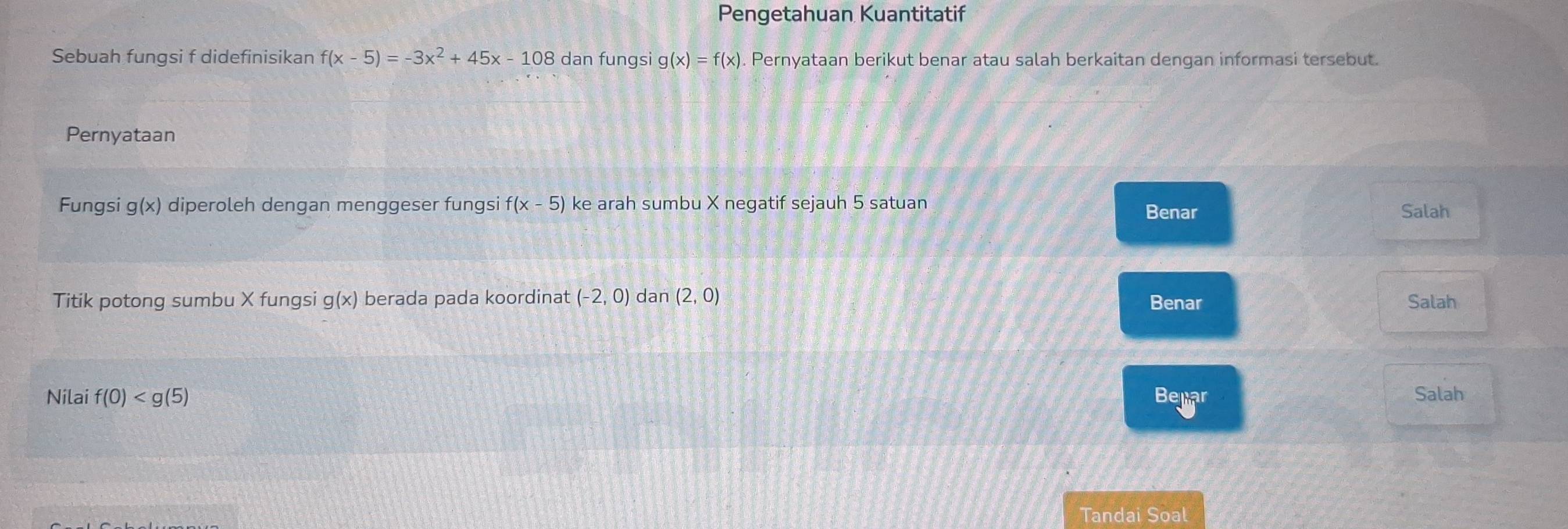 Pengetahuan Kuantitatif 
Sebuah fungsi f didefinisikan f(x-5)=-3x^2+45x-108 dan fungsi g(x)=f(x). Pernyataan berikut benar atau salah berkaitan dengan informasi tersebut. 
Pernyataan 
Fungsi g(x) diperoleh dengan menggeser fungsi f(x-5) ke arah sumbu X negatif sejauh 5 satuan Salah 
Benar 
Titik potong sumbu X fungsi g(x) berada pada koordinat (-2,0) dan (2,0) Benar Salah 
Nilai f(0) Belijar 
Salah 
Tandai Soal