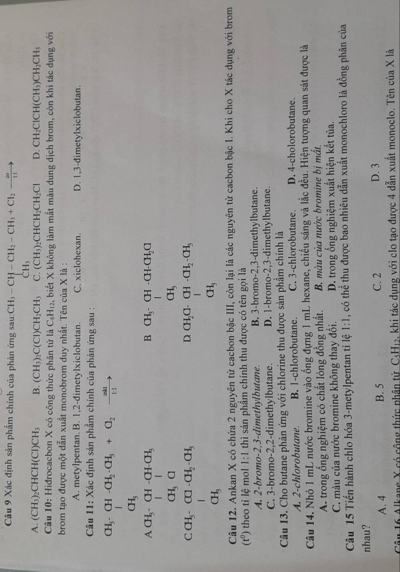 Xác định sản phẩm chính của phản ứng sau: CH_3-CH-CH_2-CH_3+Cl_2xrightarrow as
C H_3
A. (CH₃)₂CHCH(Cl) CH_3 B. (CH_3)_2C(Cl)CH_2CH_3 C. (CH_3)_2CHCH_2CH_2Cl D. CH_2ClCH(CH_3)CH_2CH_3
Câu 10: Hiđrocacbon X có công thức phân tử là C_6H_12 , biết X không làm mất màu dung dịch brom, còn khi tác dụng với
brom tạo được một dẫn xuất monobrom duy nhất. Tên của X là :
A. metylpentan. B. 1,2-đimetylxiclobutan. C. xiclohexan. D. 1,3-đimetylxiclobutan.
Câu 11: Xác định sản phẩm chính của phản ứng sau :
CH_3 CH -CH_2-CH_3+O_2to
_CH_3^I
beginarrayr A.71
beginarrayr CH,ofol,03,000,05,000,00,04, 00,00,04,04 01,endarray.
Câu 12. Ankan X có chứa 2 nguyên tử cacbon bậc III, còn lại là các nguyên tử cacbon bậc I. Khi cho X tác dụng với brom
(t^0) theo tỉ lệ mol 1:1 thì sản phẩm chính thu được có tên gọi là
A. 2-bromo-2,3-dimethylbutane. B. 3-bromo-2,3-dimethylbutane.
C. 3-bromo-2,2-dimethylbutane. D. 1-bromo-2,3-dimethylbutane.
Câu 13. Cho butane phản ứng với chlorine thu được sản phầm chính là
A. 2-chlorobutane. B. 1-chlorobutane. C. 3-chlorobutane. D. 4-cholorobutane.
Câu 14. Nhỏ 1 mL nước bromine vào ống đựng 1 mL hexane, chiếu sáng và lắc đều. Hiện tượng quan sát được là
A. trong ống nghiệm có chất lỏng đồng nhất. B. màu của nước bromine bị mất.
C. màu của nước bromine không thay đổi. D. trong ống nghiệm xuất hiện kết tủa.
Câu 15 Tiến hành chlo hóa 3-metylpentan tỉ lệ 1:1 , có thể thu được bao nhiêu dẫn xuất monochloro là đồng phân của
nhau?
A. 4 B. 5 C. 2 D. 3
Câu 16 Alkane X có cộng thức phân tử Csl H_12 e, khi tác dụng với clo tạo được 4 dẫn xuất monoclo. Tên của X là