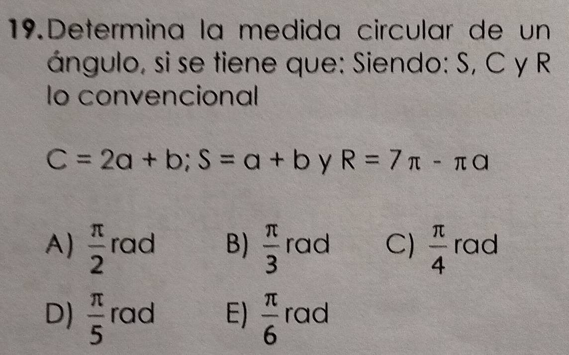 Determina la medida circular de un
ángulo, si se tiene que: Siendo: S, C y R
lo convencional
C=2a+b; S=a+b y R=7π -π a
A)  π /2  rad B)  π /3  rad C)  π /4  rad
D)  π /5  rad E)  π /6  rad