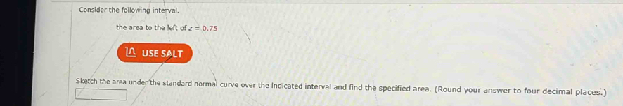 Consider the following interval. 
the area to the left of z=0.75
L USE SALT 
Sketch the area under the standard normal curve over the indicated interval and find the specified area. (Round your answer to four decimal places.)