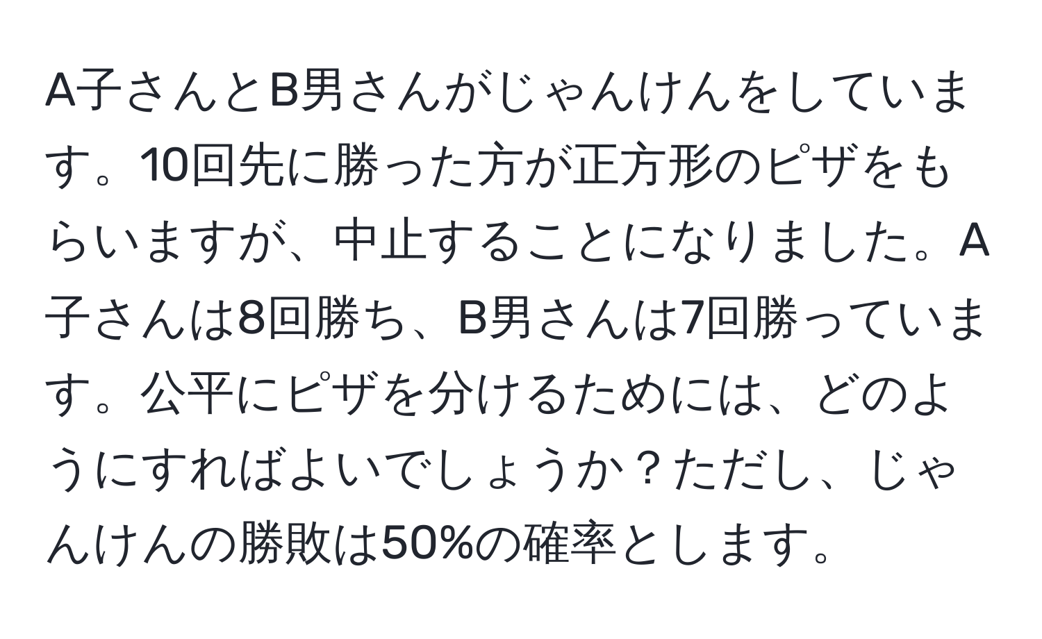 A子さんとB男さんがじゃんけんをしています。10回先に勝った方が正方形のピザをもらいますが、中止することになりました。A子さんは8回勝ち、B男さんは7回勝っています。公平にピザを分けるためには、どのようにすればよいでしょうか？ただし、じゃんけんの勝敗は50%の確率とします。