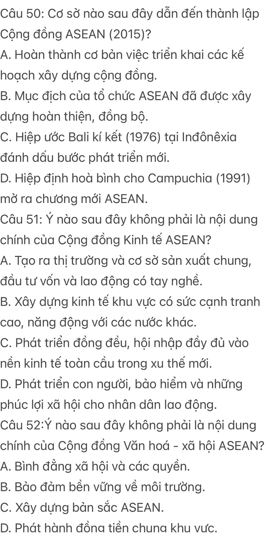 Cơ sở nào sau đây dẫn đến thành lập
Cộng đồng ASEAN (2015)?
A. Hoàn thành cơ bản việc triển khai các kế
hoạch xây dựng cộng đồng.
B. Mục địch của tổ chức ASEAN đã được xây
dựng hoàn thiện, đồng bộ.
C. Hiệp ước Bali kí kết (1976) tại Inđônêxia
đánh dấu bước phát triển mới.
D. Hiệp định hoà bình cho Campuchia (1991)
mở ra chương mới ASEAN.
Câu 51: Ý nào sau đây không phải là nội dung
chính của Cộng đồng Kinh tế ASEAN?
A. Tạo ra thị trường và cơ sở sản xuất chung,
đầu tư vốn và lao động có tay nghề.
B. Xây dựng kinh tế khu vực có sức cạnh tranh
cao, năng động với các nước khác.
C. Phát triển đồng đều, hội nhập đầy đủ vào
nền kinh tế toàn cầu trong xu thế mới.
D. Phát triển con người, bảo hiểm và những
phúc lợi xã hội cho nhân dân lao động.
Câu 52:Ý nào sau đây không phải là nội dung
chính của Cộng đồng Văn hoá - xã hội ASEAN?
A. Bình đẳng xã hội và các quyền.
B. Bảo đảm bền vững về môi trường.
C. Xây dựng bản sắc ASEAN.
D. Phát hành đồna tiền chuna khu vực.