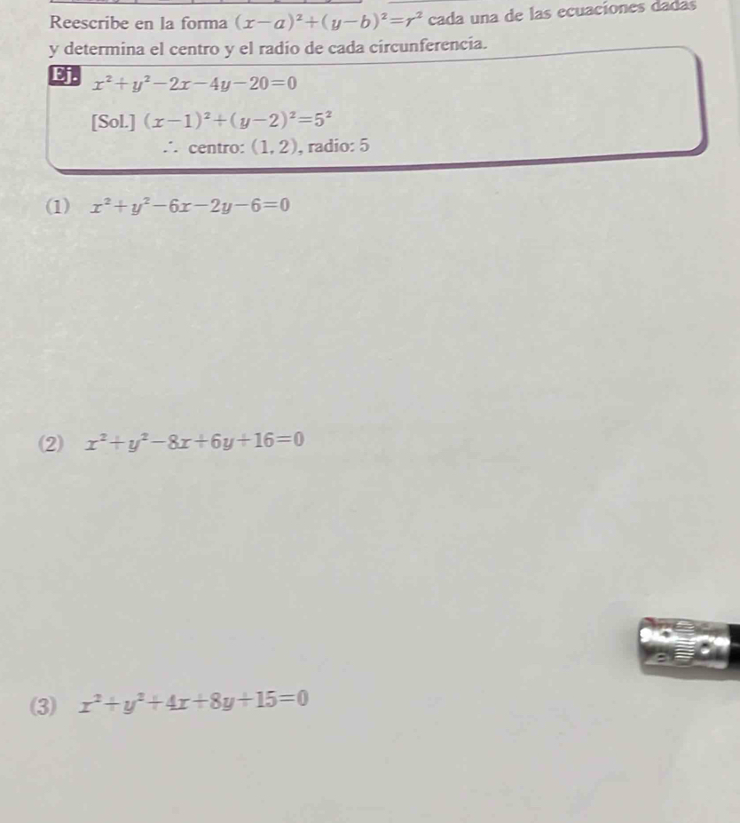 Reescribe en la forma (x-a)^2+(y-b)^2=r^2 cada una de las ecuaciones dadas
y determina el centro y el radío de cada circunferencia.
Ej. x^2+y^2-2x-4y-20=0
[Sol.] (x-1)^2+(y-2)^2=5^2
∴ centro: (1,2) , radio: 5
(1) x^2+y^2-6x-2y-6=0
(2) x^2+y^2-8x+6y+16=0
(3) x^2+y^2+4x+8y+15=0