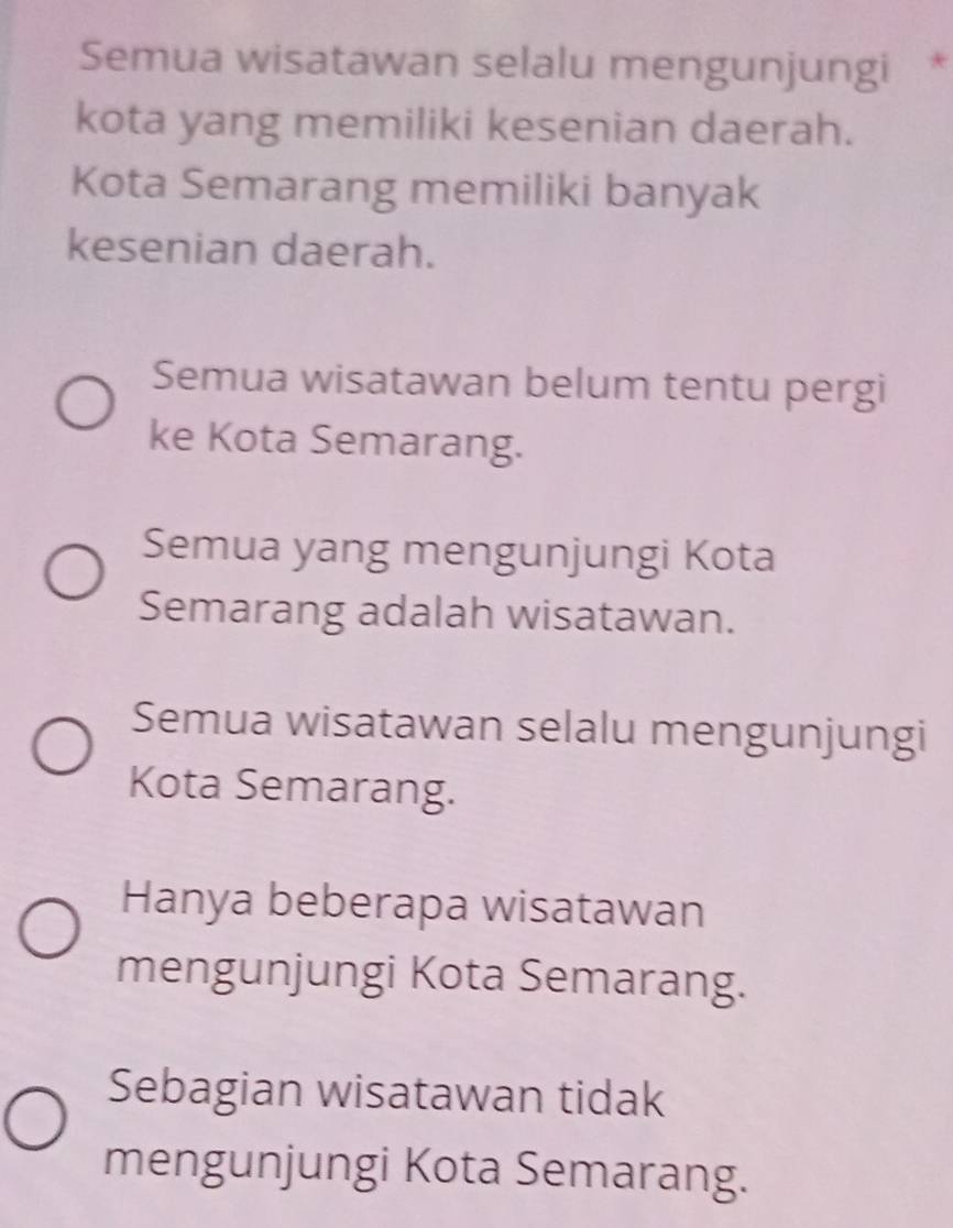 Semua wisatawan selalu mengunjungi *
kota yang memiliki kesenian daerah.
Kota Semarang memiliki banyak
kesenian daerah.
Semua wisatawan belum tentu pergi
ke Kota Semarang.
Semua yang mengunjungi Kota
Semarang adalah wisatawan.
Semua wisatawan selalu mengunjungi
Kota Semarang.
Hanya beberapa wisatawan
mengunjungi Kota Semarang.
Sebagian wisatawan tidak
mengunjungi Kota Semarang.