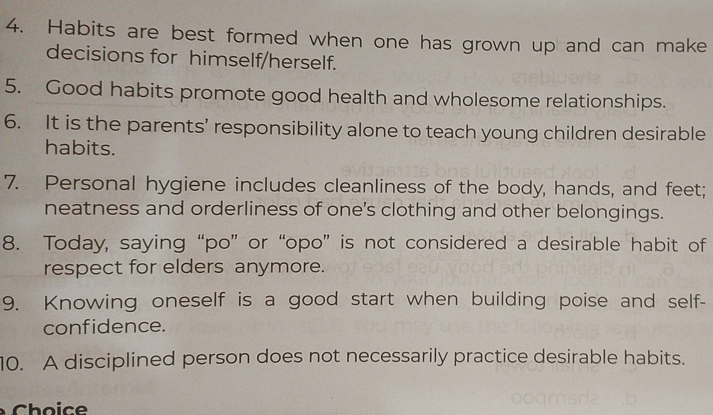 Habits are best formed when one has grown up and can make 
decisions for himself/herself. 
5. Good habits promote good health and wholesome relationships. 
6. It is the parents’ responsibility alone to teach young children desirable 
habits. 
7. Personal hygiene includes cleanliness of the body, hands, and feet; 
neatness and orderliness of one’s clothing and other belongings. 
8. Today, saying “po” or “opo” is not considered a desirable habit of 
respect for elders anymore. 
9. Knowing oneself is a good start when building poise and self- 
confidence. 
10. A disciplined person does not necessarily practice desirable habits. 
Choice