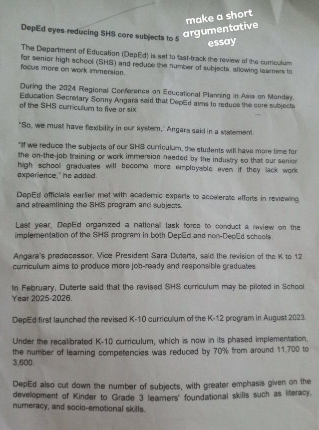 make a short
DepEd eyes reducing SHS core subjects to 5
argumentative
essay
The Department of Education (DepEd) is set to fast-track the review of the curriculum
for senior high school (SHS) and reduce the number of subjects, allowing learners to
focus more on work immersion.
During the 2024 Regional Conference on Educational Planning in Asia on Monday.
Education Secretary Sonny Angara said that DepEd aims to reduce the core subjects
of the SHS curriculum to five or six.
"So, we must have flexibility in our system," Angara said in a statement.
"If we reduce the subjects of our SHS curriculum, the students will have more time for
the on-the-job training or work immersion needed by the industry so that our senior
high school graduates will become more employable even if they lack work
experience," he added.
DepEd officials earlier met with academic experts to accelerate efforts in reviewing
and streamlining the SHS program and subjects.
Last year, DepEd organized a national task force to conduct a review on the
implementation of the SHS program in both DepEd and non-DepEd schools.
Angara's predecessor, Vice President Sara Duterte, said the revision of the K to 12
curriculum aims to produce more job-ready and responsible graduates
In February, Duterte said that the revised SHS curriculum may be piloted in School
Year 2025-2026.
DepEd first launched the revised K-10 curriculum of the K-12 program in August 2023.
Under the recalibrated K-10 curriculum, which is now in its phased implementation,
the number of learning competencies was reduced by 70% from around 11,700 to
3,600.
DepEd also cut down the number of subjects, with greater emphasis given on the
development of Kinder to Grade 3 learners' foundational skills such as literacy,
numeracy, and socio-emotional skills.