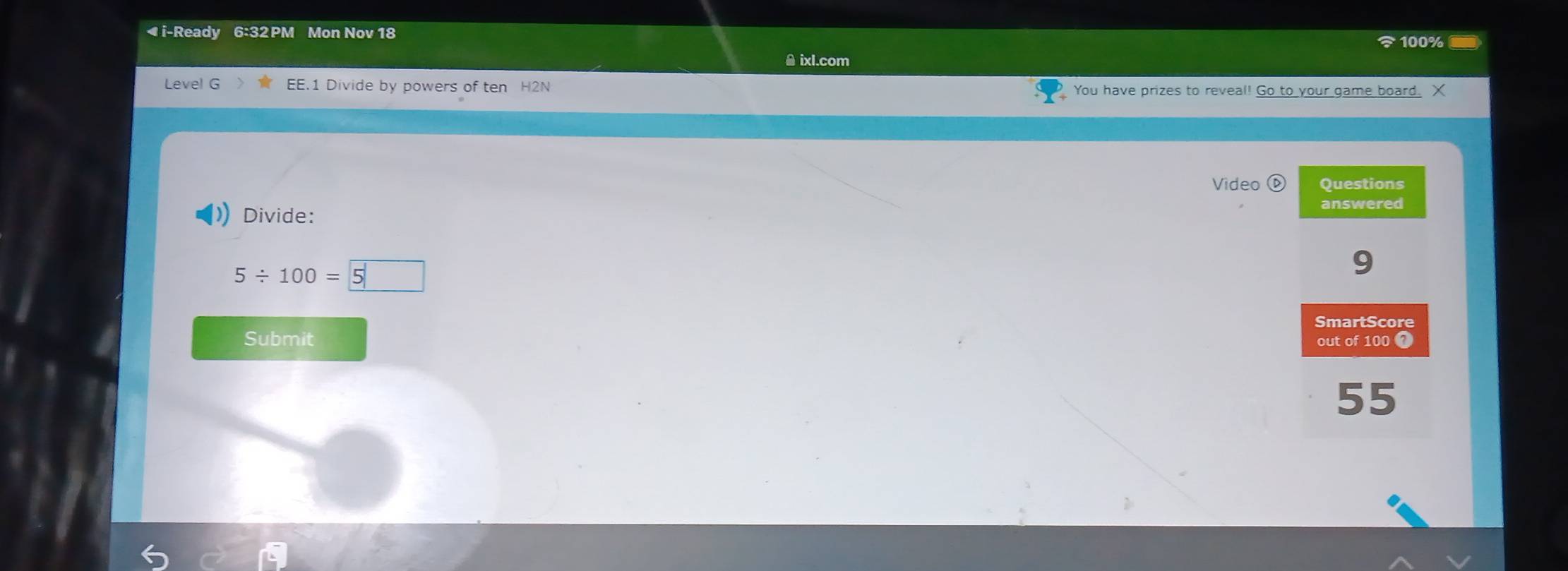 ◀ i-Ready 6:32 PM Mon Nov 18 
100% - 
θ ixl.com 
Level G EE.1 Divide by powers of ten H2N You have prizes to reveal! Go to your game board. X 
Video Questions 
Divide: 
answered
5 ÷ 100 = 5
9 
SmartScore 
Submit out of 100 7
55