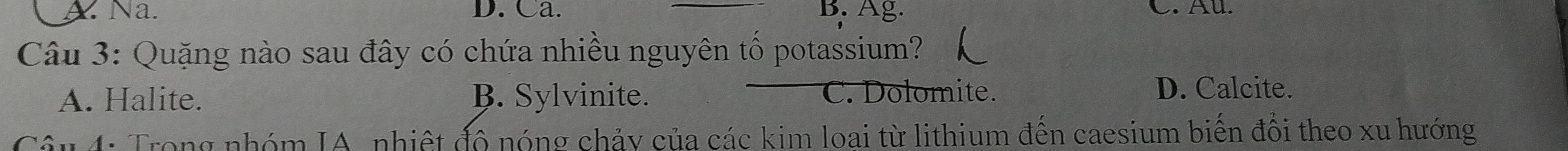 A. Na. D. Ca. B. Ag. C. Au.
Câu 3: Quặng nào sau đây có chứa nhiều nguyên tổ potassium?
A. Halite. B. Sylvinite. C. Dolomite.
D. Calcite.
Câu 4: Trong nhóm IA, nhiệt đô nóng chảy của các kim loai từ lithium đến caesium biến đổi theo xu hướng