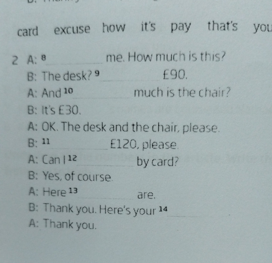 card excuse how it's pay that's you 
2 A: 8_ me. How much is this? 
B: The desk?9 £90. 
A: And 10 _ much is the chair? 
B: It's £30. 
A: OK. The desk and the chair, please. 
B: 11 E120, please. 
A: Can | 12 __by card? 
B: Yes, of course. 
A: Here 13 are. 
B: Thank you. Here's your 14 
A: Thank you.