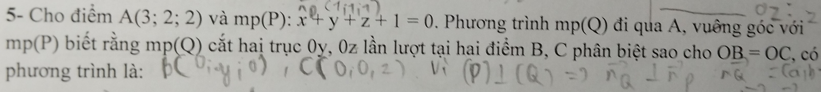 5- Cho điểm A(3;2;2) và mp(P) : x+y+z+1=0. Phương trình mp(Q) đi qua A, vuông góc với
mp(P) biết rằng mp(Q) 0 cắt haị trục 0y, 0z lần lượt tại hai điểm B, C phân biệt sao cho OB=OC , có 
phương trình là: