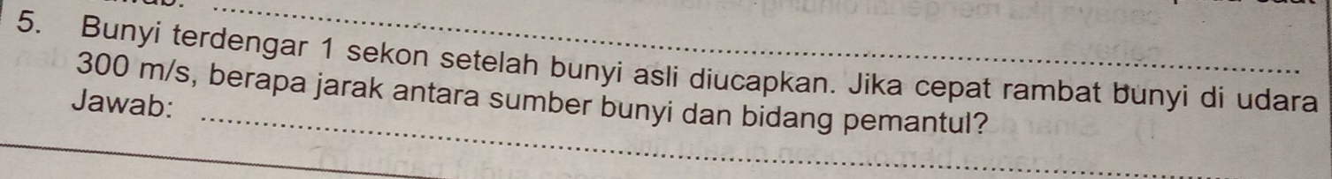 Bunyi terdengar 1 sekon setelah bunyi asli diucapkan. Jika cepat rambat bunyi di udara
300 m/s, berapa jarak antara sumber bunyi dan bidang pemantul? 
Jawab: 
_ 
_