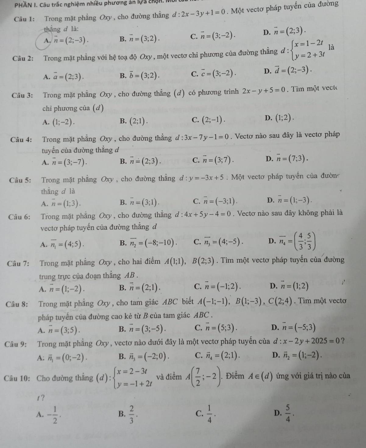 PHÂN I. Câu trắc nghiệm nhiều phương án lựa chộn. Mỹ
Câu 1: Trong mặt phẳng Oxy, cho đường thắng d:2x-3y+1=0.  Một vectơ pháp tuyến của đường
thắng đ là:
A. overline n=(2;-3). B. vector n=(3;2). C. vector n=(3;-2). D. vector n=(2;3).
Câu 2: Trong mặt phẳng với hệ toạ độ Oxy , một vectơ chỉ phương của đường thắng d:beginarrayl x=1-2t y=2+3tendarray. là
A. overline a=(2;3). vector b=(3;2). C. overline c=(3;-2). D. vector d=(2;-3).
B.
Câu 3: Trong mặt phẳng Oxy , cho đường thẳng (d) có phương trình 2x-y+5=0 im  một v ecl
chỉ phương của (d)
C.
A. (1;-2). B. (2;1). (2;-1).
D. (1;2).
Câu 4: Trong mặt phẳng Oxy, cho đường thẳng d:3x-7 ,-1=0. Vectơ nào sau đây là vectơ pháp
tuyến của đường thắng d
A. overline n=(3;-7). B. vector n=(2;3). C. overline n=(3;7). D. overline n=(7;3).
Câu 5: Trong mặt phăng Oxy , cho đường thẳng d:y=-3x+5 Một vectơ pháp tuyến của đường
thắng d là
A. overline n=(1;3). B. overline n=(3;1). C. vector n=(-3;1). D. overline n=(1;-3).
Câu 6: Trong mặt phẳng Oxy , cho đường thắng d : 4x+5y-4=0. Vectơ nào sau đây không phải là
vectơ pháp tuyến của đường thẳng d
A. overline n_1=(4;5). B. overline n_2=(-8;-10). C. overline n_3=(4;-5). D. overline n_4=( 4/3 ; 5/3 )
Câu 7: Trong mặt phẳng Oxy, cho hai điểm A(1;1),B(2;3). Tìm một vectơ pháp tuyến của đường
trung trực của đoạn thẳng AB .
A. vector n=(1;-2). B. overline n=(2;1). C. overline n=(-1;2). D. vector n=(1;2)
Câu 8: Trong mặt phẳng Oxy, cho tam giác ABC biết A(-1;-1),B(1;-3),C(2;4). Tìm một vectơ
pháp tuyến của đường cao kẻ từ B của tam giác ABC .
A. overline n=(3;5). B. overline n=(3;-5). C. vector n=(5;3). D. vector n=(-5;3)
Câu 9: Trong mặt phẳng Oxy, vectơ nào dưới đây là một vectơ pháp tuyến của d : x-2y+2025=0 ?
A: overline n_1=(0;-2). B. vector n_3=(-2;0). C. vector n_4=(2;1). D. vector n_2=(1;-2).
Câu 10: Cho đường thắng (d):beginarrayl x=2-3t y=-1+2tendarray. và điểm A( 7/2 ;-2).. Điểm A∈ (d) ứng với giá trị nào của
t ?
A. - 1/2 .  2/3 .  1/4 .  5/4 .
B.
C.
D.