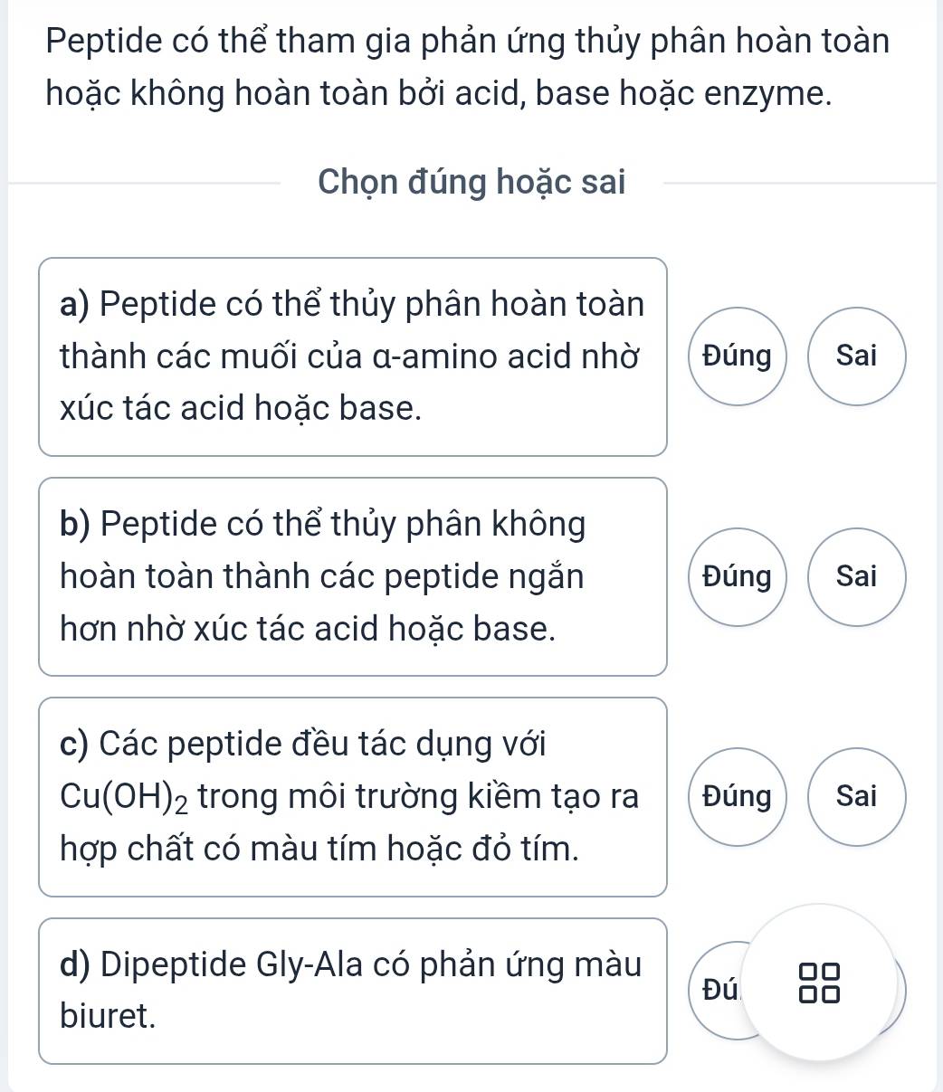 Peptide có thể tham gia phản ứng thủy phân hoàn toàn
hoặc không hoàn toàn bởi acid, base hoặc enzyme.
Chọn đúng hoặc sai
a) Peptide có thể thủy phân hoàn toàn
thành các muối của α -amino acid nhờ Đúng Sai
xúc tác acid hoặc base.
b) Peptide có thể thủy phân không
hoàn toàn thành các peptide ngắn Đúng Sai
hơn nhờ xúc tác acid hoặc base.
c) Các peptide đều tác dụng với
Cu(OH)_2 trong môi trường kiềm tạo ra Đúng Sai
hợp chất có màu tím hoặc đỏ tím.
d) Dipeptide Gly-Ala có phản ứng màu
Đú
biuret.