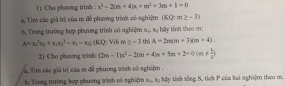 Cho phương trình : x^2-2(m+4)x+m^2+3m+1=0
a, Tìm các giá trị của m để phương trình có nghiệm (KQ: m≥ -3)
b, Trong trường hợp phương trình có nghiệm X_1, X_2 ãy tính theo m:
A=x_1^(2x_2)+x_1x_2^(2-x_1)-x_2; (KQ: Với m≥ -3 thì A=2m(m+3)(m+4). 
2) Cho phương trình: (2m-1)x^2-2(m+4)x+5m+2=0(m!=  1/2 )
a, Tìm các giá trị của m để phương trình có nghiệm . 
b, Trong trường hợp phương trình có nghiệm X_1, X_2 thãy tính tổng S, tích P của hai nghiệm theo m.