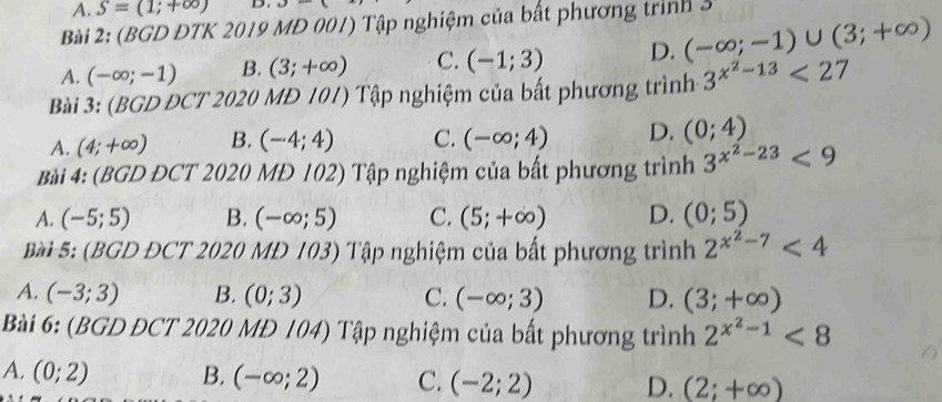 A. S=(1;+∈fty ) D. u- 
Bài 2: (BGD ĐTK 2019 MĐ 001) Tập nghiệm của bất phương trình
A. (-∈fty ;-1) B. (3;+∈fty ) C. (-1;3) D. (-∈fty ;-1)∪ (3;+∈fty )
Bài 3: (BGD ĐCT 2020 MĐ 101) Tập nghiệm của bất phương trình 3^(x^2)-13<27</tex>
A. (4;+∈fty ) B. (-4;4) C. (-∈fty ;4) D. (0;4)
Bài 4: (BGD ĐCT 2020 MĐ 102) Tập nghiệm của bất phương trình 3^(x^2)-23<9</tex>
A. (-5;5) B. (-∈fty ;5) C. (5;+∈fty ) D. (0;5)
Bài 5: (BGD ĐCT 2020 MD 103) Tập nghiệm của bất phương trình 2^(x^2)-7<4</tex>
A. (-3;3) B. (0;3) C. (-∈fty ;3) D. (3;+∈fty )
Bài 6: (BGD ĐCT 2020 MĐ 104) Tập nghiệm của bất phương trình 2^(x^2)-1<8</tex>
A. (0;2) B. (-∈fty ;2) C. (-2;2) D. (2;+∈fty )