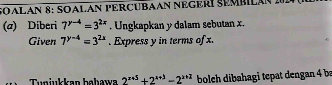 SOALAN 8: SOALAN PERCUBAAN NEGERI SEMBILAN 2014 (
(a) Diberi 7^(y-4)=3^(2x). Ungkapkan y dalam sebutan x.
Given 7^(y-4)=3^(2x). Express y in terms of x.
Tunjukkan bahawa 2^(x+5)+2^(x+3)-2^(x+2) bolch dibahagi tepat dengan 4 ba